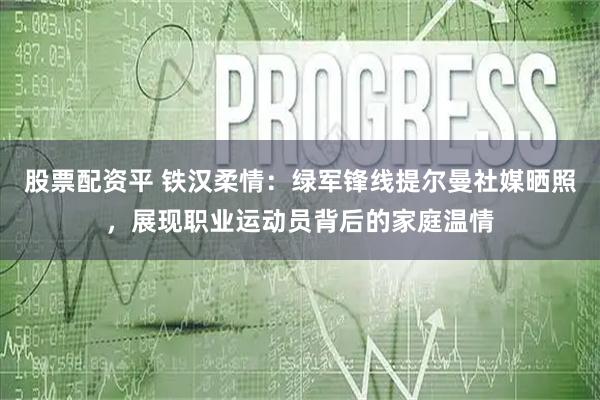 股票配资平 铁汉柔情：绿军锋线提尔曼社媒晒照，展现职业运动员背后的家庭温情