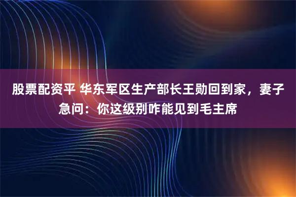 股票配资平 华东军区生产部长王勋回到家，妻子急问：你这级别咋能见到毛主席