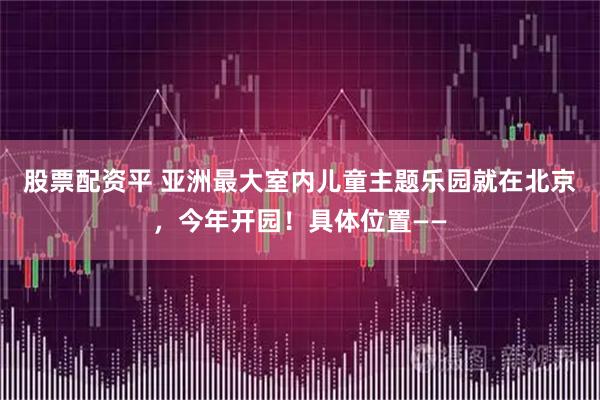 股票配资平 亚洲最大室内儿童主题乐园就在北京，今年开园！具体位置——