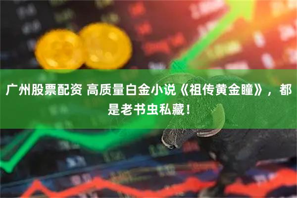 广州股票配资 高质量白金小说《祖传黄金瞳》，都是老书虫私藏！