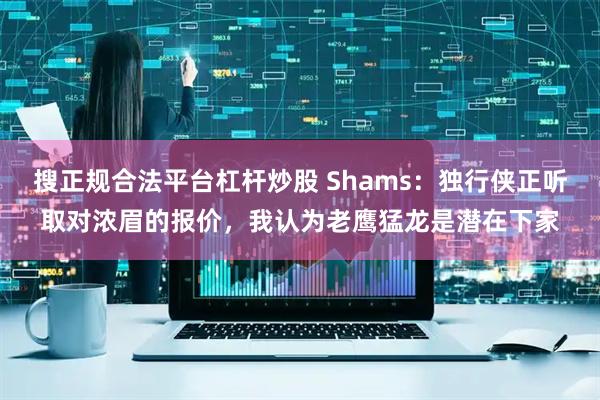搜正规合法平台杠杆炒股 Shams：独行侠正听取对浓眉的报价，我认为老鹰猛龙是潜在下家