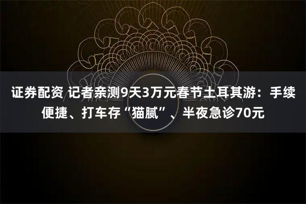 证券配资 记者亲测9天3万元春节土耳其游：手续便捷、打车存“猫腻”、半夜急诊70元
