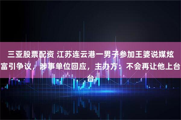 三亚股票配资 江苏连云港一男子参加王婆说媒炫富引争议，涉事单位回应，主办方：不会再让他上台
