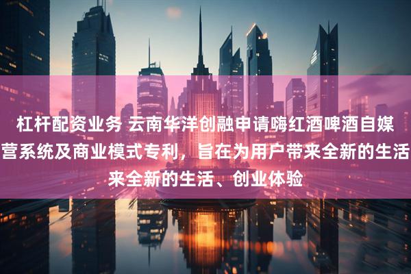 杠杆配资业务 云南华洋创融申请嗨红酒啤酒自媒创客空间运营系统及商业模式专利，旨在为用户带来全新的生活、创业体验