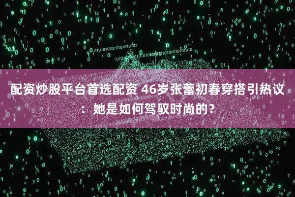 配资炒股平台首选配资 46岁张蕾初春穿搭引热议：她是如何驾驭时尚的？