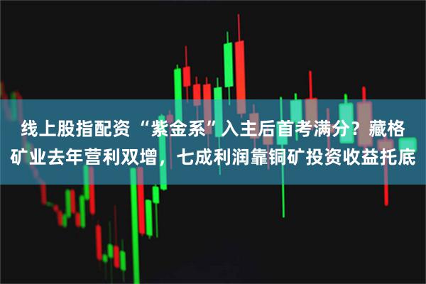 线上股指配资 “紫金系”入主后首考满分？藏格矿业去年营利双增，七成利润靠铜矿投资收益托底