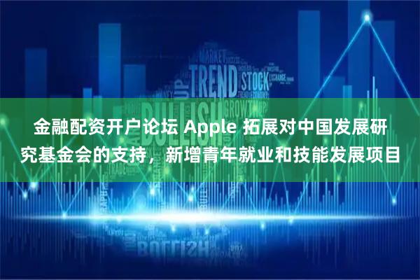 金融配资开户论坛 Apple 拓展对中国发展研究基金会的支持，新增青年就业和技能发展项目