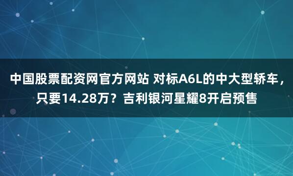 中国股票配资网官方网站 对标A6L的中大型轿车，只要14.28万？吉利银河星耀8开启预售