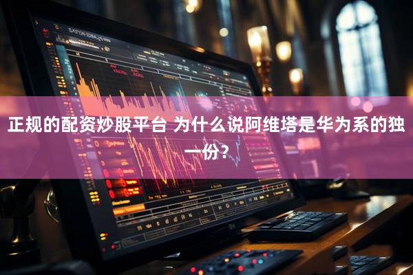 正规的配资炒股平台 为什么说阿维塔是华为系的独一份？