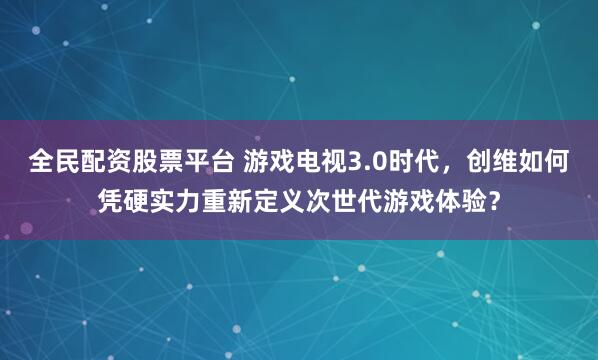 全民配资股票平台 游戏电视3.0时代，创维如何凭硬实力重新定义次世代游戏体验？