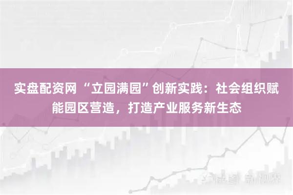 实盘配资网 “立园满园”创新实践：社会组织赋能园区营造，打造产业服务新生态
