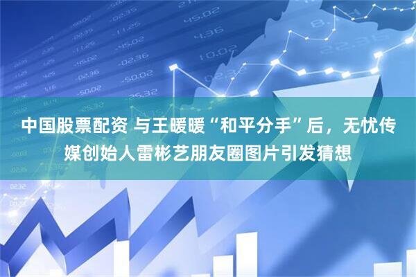 中国股票配资 与王暖暖“和平分手”后，无忧传媒创始人雷彬艺朋友圈图片引发猜想