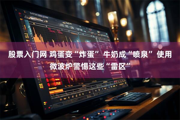 股票入门网 鸡蛋变“炸蛋” 牛奶成“喷泉” 使用微波炉警惕这些“雷区”