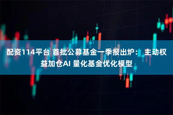 配资114平台 首批公募基金一季报出炉： 主动权益加仓AI 量化基金优化模型