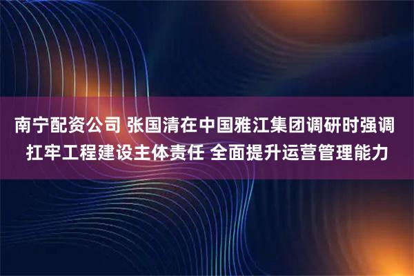 南宁配资公司 张国清在中国雅江集团调研时强调 扛牢工程建设主体责任 全面提升运营管理能力