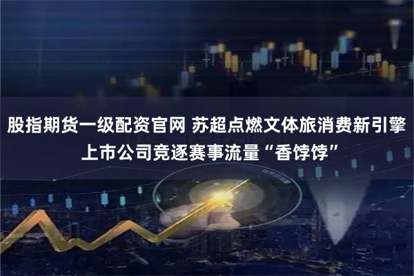 股指期货一级配资官网 苏超点燃文体旅消费新引擎 上市公司竞逐赛事流量“香饽饽”