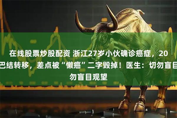 在线股票炒股配资 浙江27岁小伙确诊癌症，20颗淋巴结转移，差点被“懒癌”二字毁掉！医生：切勿盲目观望
